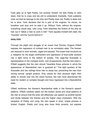 Yank gets up to fight Paddy, but controls himself. He tells Paddy to calm
down, that he is crazy and too old to understand. Excitedly, Yank suddenly
cries out that he belongs to the ship and Paddy does not, Paddy is dead and
he is alive. Yank declares that he is part of the engines: he moves, he
breathes coal dust and he eats it up. Without Yank, without the engines,
everything would stop. Like Long, Yank describes the bottom of the ship as
hell, but it "takes a man to work in hell." Yank equates himself with steel, the
"muscles" and the "punch behind it."
ANALYSIS
Through the plight and struggle of an ocean liner fireman, Eugene O'Neill
exposes the regression of civilized man to an animalistic state. The firemen
are reduced to work animals, caged and abused. The ocean liner functions as
a metaphor for the larger confinement and oppression of blue-collar workers
into a tight niche in the bottom of society. The cage-like forecastle is
representative or the cramped world, void of opportunity, that the men exist in.
O'Neill suggests that the men should "resemble those pictures in which the
appearance of Neanderthal man is guessed at." The tight quarters of the
forecastle and low ceilings force men to stoop low, preventing the men from
having normal, upright posture. Only valued for their physical might, their
ability to shovel coal into the ship's furnace, the men have abandoned the
need for modern or complex thought and have regressed into a Neanderthal
state.
O'Neill reinforces the firemen's Neanderthal state in the firemen's speech
patterns. O'Neill carefully spells out the broken words and vocal patterns of
the men to ensure that the actor will effectively use speech as another barrier
and divide between the firemen and the higher class characters. With the
exception of Paddy and Long, the men speak in short, simple phrases in
broken English. Paddy and Long also have thick accents, but express
 