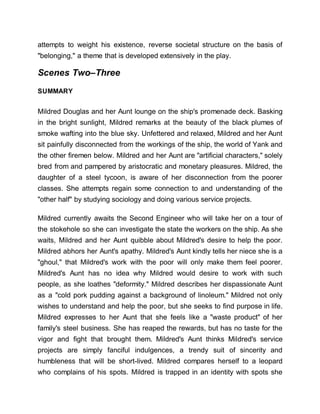 attempts to weight his existence, reverse societal structure on the basis of
"belonging," a theme that is developed extensively in the play.
Scenes Two–Three
SUMMARY
Mildred Douglas and her Aunt lounge on the ship's promenade deck. Basking
in the bright sunlight, Mildred remarks at the beauty of the black plumes of
smoke wafting into the blue sky. Unfettered and relaxed, Mildred and her Aunt
sit painfully disconnected from the workings of the ship, the world of Yank and
the other firemen below. Mildred and her Aunt are "artificial characters," solely
bred from and pampered by aristocratic and monetary pleasures. Mildred, the
daughter of a steel tycoon, is aware of her disconnection from the poorer
classes. She attempts regain some connection to and understanding of the
"other half" by studying sociology and doing various service projects.
Mildred currently awaits the Second Engineer who will take her on a tour of
the stokehole so she can investigate the state the workers on the ship. As she
waits, Mildred and her Aunt quibble about Mildred's desire to help the poor.
Mildred abhors her Aunt's apathy. Mildred's Aunt kindly tells her niece she is a
"ghoul," that Mildred's work with the poor will only make them feel poorer.
Mildred's Aunt has no idea why Mildred would desire to work with such
people, as she loathes "deformity." Mildred describes her dispassionate Aunt
as a "cold pork pudding against a background of linoleum." Mildred not only
wishes to understand and help the poor, but she seeks to find purpose in life.
Mildred expresses to her Aunt that she feels like a "waste product" of her
family's steel business. She has reaped the rewards, but has no taste for the
vigor and fight that brought them. Mildred's Aunt thinks Mildred's service
projects are simply fanciful indulgences, a trendy suit of sincerity and
humbleness that will be short-lived. Mildred compares herself to a leopard
who complains of his spots. Mildred is trapped in an identity with spots she
 