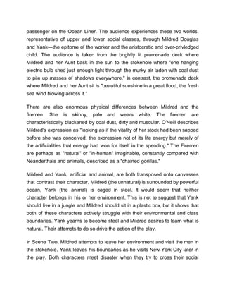 passenger on the Ocean Liner. The audience experiences these two worlds,
representative of upper and lower social classes, through Mildred Douglas
and Yank—the epitome of the worker and the aristocratic and over-privledged
child. The audience is taken from the brightly lit promenade deck where
Mildred and her Aunt bask in the sun to the stokehole where "one hanging
electric bulb shed just enough light through the murky air laden with coal dust
to pile up masses of shadows everywhere." In contrast, the promenade deck
where Mildred and her Aunt sit is "beautiful sunshine in a great flood, the fresh
sea wind blowing across it."
There are also enormous physical differences between Mildred and the
firemen. She is skinny, pale and wears white. The firemen are
characteristically blackened by coal dust, dirty and muscular. O'Neill describes
Mildred's expression as "looking as if the vitality of her stock had been sapped
before she was conceived, the expression not of its life energy but merely of
the artificialities that energy had won for itself in the spending." The Firemen
are perhaps as "natural" or "in-human" imaginable, constantly compared with
Neanderthals and animals, described as a "chained gorillas."
Mildred and Yank, artificial and animal, are both transposed onto canvasses
that contrast their character. Mildred (the unnatural) is surrounded by powerful
ocean, Yank (the animal) is caged in steel. It would seem that neither
character belongs in his or her environment. This is not to suggest that Yank
should live in a jungle and Mildred should sit in a plastic box, but it shows that
both of these characters actively struggle with their environmental and class
boundaries. Yank yearns to become steel and Mildred desires to learn what is
natural. Their attempts to do so drive the action of the play.
In Scene Two, Mildred attempts to leave her environment and visit the men in
the stokehole. Yank leaves his boundaries as he visits New York City later in
the play. Both characters meet disaster when they try to cross their social
 