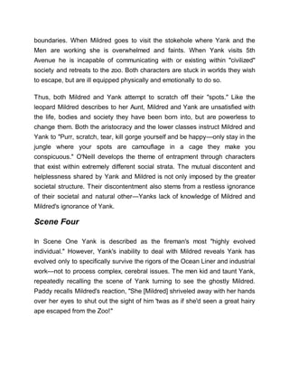boundaries. When Mildred goes to visit the stokehole where Yank and the
Men are working she is overwhelmed and faints. When Yank visits 5th
Avenue he is incapable of communicating with or existing within "civilized"
society and retreats to the zoo. Both characters are stuck in worlds they wish
to escape, but are ill equipped physically and emotionally to do so.
Thus, both Mildred and Yank attempt to scratch off their "spots." Like the
leopard Mildred describes to her Aunt, Mildred and Yank are unsatisfied with
the life, bodies and society they have been born into, but are powerless to
change them. Both the aristocracy and the lower classes instruct Mildred and
Yank to "Purr, scratch, tear, kill gorge yourself and be happy—only stay in the
jungle where your spots are camouflage in a cage they make you
conspicuous." O'Neill develops the theme of entrapment through characters
that exist within extremely different social strata. The mutual discontent and
helplessness shared by Yank and Mildred is not only imposed by the greater
societal structure. Their discontentment also stems from a restless ignorance
of their societal and natural other—Yanks lack of knowledge of Mildred and
Mildred's ignorance of Yank.
Scene Four
In Scene One Yank is described as the fireman's most "highly evolved
individual." However, Yank's inability to deal with Mildred reveals Yank has
evolved only to specifically survive the rigors of the Ocean Liner and industrial
work—not to process complex, cerebral issues. The men kid and taunt Yank,
repeatedly recalling the scene of Yank turning to see the ghostly Mildred.
Paddy recalls Mildred's reaction, "She [Mildred] shriveled away with her hands
over her eyes to shut out the sight of him 'twas as if she'd seen a great hairy
ape escaped from the Zoo!"
 
