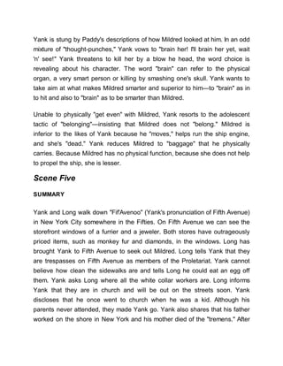 Yank is stung by Paddy's descriptions of how Mildred looked at him. In an odd
mixture of "thought-punches," Yank vows to "brain her! I'll brain her yet, wait
'n' see!" Yank threatens to kill her by a blow he head, the word choice is
revealing about his character. The word "brain" can refer to the physical
organ, a very smart person or killing by smashing one's skull. Yank wants to
take aim at what makes Mildred smarter and superior to him—to "brain" as in
to hit and also to "brain" as to be smarter than Mildred.
Unable to physically "get even" with Mildred, Yank resorts to the adolescent
tactic of "belonging"—insisting that Mildred does not "belong." Mildred is
inferior to the likes of Yank because he "moves," helps run the ship engine,
and she's "dead." Yank reduces Mildred to "baggage" that he physically
carries. Because Mildred has no physical function, because she does not help
to propel the ship, she is lesser.
Scene Five
SUMMARY
Yank and Long walk down "Fif'Avenoo" (Yank's pronunciation of Fifth Avenue)
in New York City somewhere in the Fifties. On Fifth Avenue we can see the
storefront windows of a furrier and a jeweler. Both stores have outrageously
priced items, such as monkey fur and diamonds, in the windows. Long has
brought Yank to Fifth Avenue to seek out Mildred. Long tells Yank that they
are trespasses on Fifth Avenue as members of the Proletariat. Yank cannot
believe how clean the sidewalks are and tells Long he could eat an egg off
them. Yank asks Long where all the white collar workers are. Long informs
Yank that they are in church and will be out on the streets soon. Yank
discloses that he once went to church when he was a kid. Although his
parents never attended, they made Yank go. Yank also shares that his father
worked on the shore in New York and his mother died of the "tremens." After
 