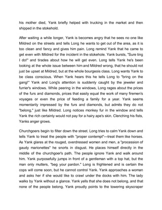 his mother died, Yank briefly helped with trucking in the market and then
shipped in the stokehold.
After waiting a while longer, Yank is becomes angry that he sees no one like
Mildred on the streets and tells Long he wants to get out of the area, as it is
too clean and fancy and gives him pain. Long remind Yank that he came to
get even with Mildred for the incident in the stokehole. Yank bursts, "Sure ting
I do!" and tirades about how he will get even. Long tells Yank he's been
looking at the whole issue between him and Mildred wrong, that he should not
just be upset at Mildred, but at the whole bourgeois class. Long wants Yank to
be class conscious. When Yank hears this he tells Long to "bring on the
gang!" Yank and Long's attention is suddenly caught by the jeweler and
furrier's windows. While peering in the windows, Long rages about the prices
of the furs and diamonds, prices that easily equal the work of many firemen's
voyages or even the price of feeding a family for a year. Yank seems
momentarily impressed by the furs and diamonds, but admits they do not
"belong," just like Mildred. Long notices monkey fur in the window and tells
Yank the rich certainly would not pay for a hairy ape's skin. Clenching his fists,
Yanks anger grows.
Churchgoers begin to filter down the street. Long tries to calm Yank down and
tells Yank to treat the people with "proper contempt"—treat them like horses.
As Yank glares at the rouged, overdressed women and men, a "procession of
gaudy marionettes" he snorts in disgust. He places himself directly in the
middle of the churchgoer's path. The people ignore Yank and walk around
him. Yank purposefully jumps in front of a gentleman with a top hat, but the
man only mutters, "beg your pardon." Long is frightened and is certain the
cops will come soon, but he cannot control Yank. Yank approaches a woman
and asks her if she would like to crawl under the docks with him. The lady
walks by Yank without a glance. Yank yells that she does not belong, and that
none of the people belong. Yank proudly points to the towering skyscraper
 
