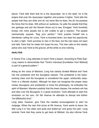 above. Yank tells them that he is the skyscraper, he is the steel, he is the
engine that puts the skyscraper together and pushes it higher. Yank tells the
people that they are dolls and do not move like he does, the do not possess
the force that he does. Still without an audience, he yells the people that they
are garbage and ash the firemen throw out to sea. Enraged, Yank forcefully
bumps into more people but is still unable to get a reaction. The people
mechanically squawk, "beg your pardon." Yank pushes himself into a
Gentleman calling for a bus. Yank is knocked down, but sees the opportunity
to start a fight. Yank punches to man in the face, but the man does not react
and tells Yank that he made him loose his bus. The man calls on the nearby
police who club Yank to the ground, all the while no one noticing.
ANALYSIS
In Scene Five, Long attempts to teach Yank a lesson. According to Peter Egri,
Long means to demonstrate that "Yank's individual [humiliation from Mildred]
is part of a general pattern."
Acting as the voice of Marxism, Long has cleanly divided Mildred and Yank
into the proletariat and the bourgeois classes. The proletariat is the lower,
working class and the bourgeois is considered the upper, aristocratic class.
Yank is a Marxist student. Although he does not recognize the proper class
names (bourgeois and proletariat) or know the philosophy, he embodies the
spirit of Marxism. Marxism predicts that the lower classes, the workers will rise
and take over the Bourgeois in a great revolution. Yank attempts to start this
revolution on his own. On 5th Avenue he attempts to disrupt and bother
"her [Mildred's] kind."
Long does, however, give Yank the needed encouragement to start his
rampage. When the men first arrive at 5th Avenue, Yank wants to leave. He
tells Long it is "too clean and quiet and dolled-up" and gives him pain. Long
reminds Yank that they came to get back at Mildred. He also informs Yank
 