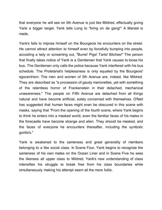 that everyone he will see on 5th Avenue is just like Mildred, effectually giving
Yank a bigger target. Yank tells Long to "bring on de gang!" A Marxist is
made.
Yank's fails to impose himself on the Bourgeois he encounters on the street.
He cannot attract attention to himself even by forcefully bumping into people,
accosting a lady or screaming out, "Bums! Pigs! Tarts! Bitches!" The person
that finally takes notice of Yank is a Gentleman that Yank causes to loose his
bus. The Gentleman only calls the police because Yank interfered with his bus
schedule. The Proletariat's helplessness is only equaled by the Bourgeois'
egocentrism. The men and women of 5th Avenue are, indeed, like Mildred.
They are described as "a procession of gaudy marionettes, yet with something
of the relentless horror of Frankenstein in their detached, mechanical
unawareness." The people on Fifth Avenue are detached from all things
natural and have become artificial, solely concerned with themselves. O'Neil
has suggested that human faces might even be obscured in this scene with
masks, saying that "From the opening of the fourth scene, where Yank begins
to think he enters into a masked world, even the familiar faces of his mates in
the forecastle have become strange and alien. They should be masked, and
the faces of everyone he encounters thereafter, including the symbolic
gorilla's."
Yank is awakened to the sameness and great generality of members
belonging to a like social class. In Scene Four, Yank begins to recognize the
sameness of his own mates on the Ocean Liner and in Scene Five he sees
the likeness all upper class to Mildred. Yank's new understanding of class
intensifies his struggle to break free from his class boundaries while
simultaneously making his attempt seem all the more futile.
 
