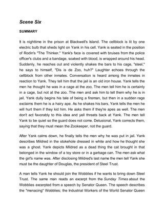 Scene Six
SUMMARY
It is nighttime in the prison at Blackwell's Island. The cellblock is lit by one
electric bulb that sheds light on Yank in his cell. Yank is seated in the position
of Rodin's "The Thinker." Yank's face is covered with bruises from the police
officer's clubs and a bandage, soaked with blood, is wrapped around his head.
Suddenly, he reaches out and violently shakes the bars to his cage, "steel,"
he says to himself, "Dis is de Zoo, huh?" Laughter echoes through the
cellblock from other inmates. Conversation is heard among the inmates in
reaction to Yank. They tell him that the jail is an old iron house. Yank tells the
men he thought he was in a cage at the zoo. The men tell him he is certainly
in a cage, but not at the zoo. The men and ask him to tell them why he is in
jail. Yank dully begins his tale of being a fireman, but then in a sudden rage
exclaims them he is a hairy ape. As he shakes his bars, Yank tells the men he
will hurt them if they kid him. He asks them if they're apes as well. The men
don't act favorably to this idea and yell threats back at Yank. The men tell
Yank to be quiet so the guard does not come. Delusional, Yank corrects them,
saying that they must mean the Zookeeper, not the guard.
After Yank calms down, he finally tells the men why he was put in jail. Yank
describes Mildred in the stokehole dressed in white and how he thought she
was a ghost. Yank depicts Mildred as a dead thing the cat brought in that
belonged in the window of a toy store or in a garbage can. The men ask what
the girl's name was. After disclosing Mildred's last name the men tell Yank she
must be the daughter of Douglas, the president of Steel Trust.
A man tells Yank he should join the Wobblies if he wants to bring down Steel
Trust. The same man reads an excerpt from the Sunday Times about the
Wobblies excerpted from a speech by Senator Queen. The speech describes
the "menacing" Wobblies; the Industrial Workers of the World Senator Queen
 