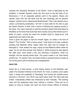 renames the "Industrial Wreckers of the World." Yank is fascinated by the
wobblies, in Senator Queen's words the "foul ulcer on the fair body of our
Democracy—." At an especially patriotic point in the speech, Hisses and
catcalls erupt from the cell block and the men mockingly yell out patriotic
slogans, "justice! honor!..Opportunity! Brotherhood!" Their cries dissolve into a
unison, surrendering exclamation, "ah hell." A voice calls for the men to give
the Queen Senator "a bark" and a chorus of barking and yapping sounds in
the block. The voice continues to read the senator's speech that describes the
Wobblies as the force that would tear down society and put the lowest scum in
seats of power, turning the world the civilized world to "topsy-turvy" and
degenerate man back to the ape.
Yank is given the paper to read for himself. Again, he molds in the form of
Rodin's "The Thinker." With a furious groan, Yank leaps to his feat, suddenly
realizing that Mildred's father makes steel—the steel that he thought he
belonged to. Yank shakes his cage, crying out that Mildred's father made his
cage, but he will drive through and destroy it. While bracing his feet against
the other bars, Yank seizes a bar and wrenches it backward. Under his
strength, the bar actually bends back. The guard rushes in as Yank bends
another bar. To restrain Yank, the Guard shoots a powerful stream of water at
him as the guard calls for backup and a straightjacket.
ANALYSIS
Scene Six is a brief sermon, a short history lesson on the Wobblies, also
called The Industrial Workers of the World. For Yank, a workers union spells
hope, it brings the possibility of "belonging" and turning the societal power
structure in his favor. The I.W.W. was quite active when The Hairy Ape was
written. Undoubtedly O'Neill was influenced by their mandate, "The working
class and the employing class have nothing in common. There can be no
peace so long as hunger and want are found among millions of working
 