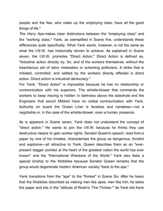 people and the few, who make up the employing class, have all the good
things of life."
The Hairy Ape makes clear distinctions between the "employing class" and
the "working class." Yank, as exemplified in Scene five, understands these
differences quite specifically. What Yank wants, however, is not the same as
what the I.W.W. has historically striven to achieve. As explained in Scene
seven, the I.W.W. promotes "Direct Action." Direct Action is defined as,
"Industrial action directly by, for, and of the workers themselves, without the
treacherous aid of labor misleaders or scheming politicians. A strike that is
initiated, controlled, and settled by the workers directly affected is direct
action. Direct action is industrial democracy."
For Yank, "Direct Action" is impossible because he has no relationship or
communication with his superiors. The whistle-blower that commands the
workers to keep moving is hidden in darkness above the stokehole and the
Engineers that escort Mildred have no verbal communication with Yank.
Authority on board the Ocean Liner is faceless and nameless—not a
negotiable or, in the case of the whistle-blower, even a human presence.
As is apparent in Scene seven, Yank does not understand the concept of
"direct action." He wants to join the I.W.W. because he thinks they use
destructive means to gain worker rights. Senator Queen's speech, read from a
paper by one of his inmates, characterizes the group as dangerous, forceful
and explosive—all attractive to Yank. Queen describes them as an "ever-
present dagger pointed at the heart of the greatest nation the world has ever
known" and the "International Wreckers of the World." Yank also feels a
special kinship to the Wobblies because Senator Queen remarks that the
group would degenerate modern American society "back to the ape."
Yank transitions from the "ape" to the "thinker" in Scene Six. After he hears
that the Wobblies described as making men like apes, men like him, he takes
the paper and sits in the "attitude of Rodin's 'The Thinker.'" As Yank sits there
 