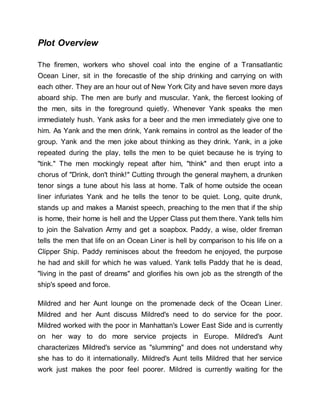 Plot Overview
The firemen, workers who shovel coal into the engine of a Transatlantic
Ocean Liner, sit in the forecastle of the ship drinking and carrying on with
each other. They are an hour out of New York City and have seven more days
aboard ship. The men are burly and muscular. Yank, the fiercest looking of
the men, sits in the foreground quietly. Whenever Yank speaks the men
immediately hush. Yank asks for a beer and the men immediately give one to
him. As Yank and the men drink, Yank remains in control as the leader of the
group. Yank and the men joke about thinking as they drink. Yank, in a joke
repeated during the play, tells the men to be quiet because he is trying to
"tink." The men mockingly repeat after him, "think" and then erupt into a
chorus of "Drink, don't think!" Cutting through the general mayhem, a drunken
tenor sings a tune about his lass at home. Talk of home outside the ocean
liner infuriates Yank and he tells the tenor to be quiet. Long, quite drunk,
stands up and makes a Marxist speech, preaching to the men that if the ship
is home, their home is hell and the Upper Class put them there. Yank tells him
to join the Salvation Army and get a soapbox. Paddy, a wise, older fireman
tells the men that life on an Ocean Liner is hell by comparison to his life on a
Clipper Ship. Paddy reminisces about the freedom he enjoyed, the purpose
he had and skill for which he was valued. Yank tells Paddy that he is dead,
"living in the past of dreams" and glorifies his own job as the strength of the
ship's speed and force.
Mildred and her Aunt lounge on the promenade deck of the Ocean Liner.
Mildred and her Aunt discuss Mildred's need to do service for the poor.
Mildred worked with the poor in Manhattan's Lower East Side and is currently
on her way to do more service projects in Europe. Mildred's Aunt
characterizes Mildred's service as "slumming" and does not understand why
she has to do it internationally. Mildred's Aunt tells Mildred that her service
work just makes the poor feel poorer. Mildred is currently waiting for the
 