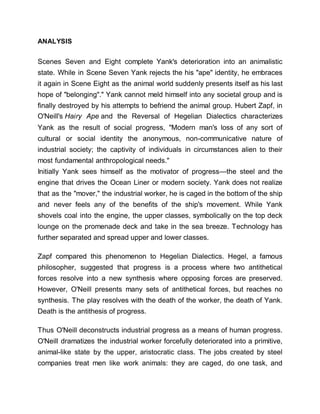 ANALYSIS
Scenes Seven and Eight complete Yank's deterioration into an animalistic
state. While in Scene Seven Yank rejects the his "ape" identity, he embraces
it again in Scene Eight as the animal world suddenly presents itself as his last
hope of "belonging"." Yank cannot meld himself into any societal group and is
finally destroyed by his attempts to befriend the animal group. Hubert Zapf, in
O'Neill's Hairy Ape and the Reversal of Hegelian Dialectics characterizes
Yank as the result of social progress, "Modern man's loss of any sort of
cultural or social identity the anonymous, non-communicative nature of
industrial society; the captivity of individuals in circumstances alien to their
most fundamental anthropological needs."
Initially Yank sees himself as the motivator of progress—the steel and the
engine that drives the Ocean Liner or modern society. Yank does not realize
that as the "mover," the industrial worker, he is caged in the bottom of the ship
and never feels any of the benefits of the ship's movement. While Yank
shovels coal into the engine, the upper classes, symbolically on the top deck
lounge on the promenade deck and take in the sea breeze. Technology has
further separated and spread upper and lower classes.
Zapf compared this phenomenon to Hegelian Dialectics. Hegel, a famous
philosopher, suggested that progress is a process where two antithetical
forces resolve into a new synthesis where opposing forces are preserved.
However, O'Neill presents many sets of antithetical forces, but reaches no
synthesis. The play resolves with the death of the worker, the death of Yank.
Death is the antithesis of progress.
Thus O'Neill deconstructs industrial progress as a means of human progress.
O'Neill dramatizes the industrial worker forcefully deteriorated into a primitive,
animal-like state by the upper, aristocratic class. The jobs created by steel
companies treat men like work animals: they are caged, do one task, and
 