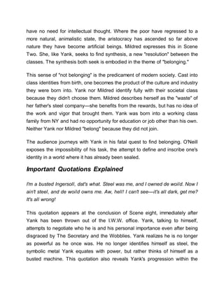 have no need for intellectual thought. Where the poor have regressed to a
more natural, animalistic state, the aristocracy has ascended so far above
nature they have become artificial beings. Mildred expresses this in Scene
Two. She, like Yank, seeks to find synthesis, a new "resolution" between the
classes. The synthesis both seek is embodied in the theme of "belonging."
This sense of "not belonging" is the predicament of modern society. Cast into
class identities from birth, one becomes the product of the culture and industry
they were born into. Yank nor Mildred identify fully with their societal class
because they didn't choose them. Mildred describes herself as the "waste" of
her father's steel company—she benefits from the rewards, but has no idea of
the work and vigor that brought them. Yank was born into a working class
family from NY and had no opportunity for education or job other than his own.
Neither Yank nor Mildred "belong" because they did not join.
The audience journeys with Yank in his fatal quest to find belonging. O'Neill
exposes the impossibility of his task, the attempt to define and inscribe one's
identity in a world where it has already been sealed.
Important Quotations Explained
I'm a busted Ingersoll, dat's what. Steel was me, and I owned de woild. Now I
ain't steel, and de woild owns me. Aw, hell! I can't see—it's all dark, get me?
It's all wrong!
This quotation appears at the conclusion of Scene eight, immediately after
Yank has been thrown out of the I.W.W. office. Yank, talking to himself,
attempts to negotiate who he is and his personal importance even after being
disgraced by The Secretary and the Wobblies. Yank realizes he is no longer
as powerful as he once was. He no longer identifies himself as steel, the
symbolic metal Yank equates with power, but rather thinks of himself as a
busted machine. This quotation also reveals Yank's progression within the
 