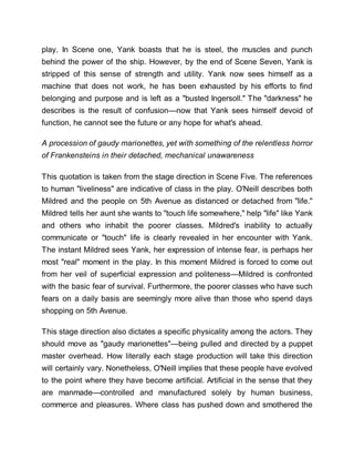 play. In Scene one, Yank boasts that he is steel, the muscles and punch
behind the power of the ship. However, by the end of Scene Seven, Yank is
stripped of this sense of strength and utility. Yank now sees himself as a
machine that does not work, he has been exhausted by his efforts to find
belonging and purpose and is left as a "busted Ingersoll." The "darkness" he
describes is the result of confusion—now that Yank sees himself devoid of
function, he cannot see the future or any hope for what's ahead.
A procession of gaudy marionettes, yet with something of the relentless horror
of Frankensteins in their detached, mechanical unawareness
This quotation is taken from the stage direction in Scene Five. The references
to human "liveliness" are indicative of class in the play. O'Neill describes both
Mildred and the people on 5th Avenue as distanced or detached from "life."
Mildred tells her aunt she wants to "touch life somewhere," help "life" like Yank
and others who inhabit the poorer classes. Mildred's inability to actually
communicate or "touch" life is clearly revealed in her encounter with Yank.
The instant Mildred sees Yank, her expression of intense fear, is perhaps her
most "real" moment in the play. In this moment Mildred is forced to come out
from her veil of superficial expression and politeness—Mildred is confronted
with the basic fear of survival. Furthermore, the poorer classes who have such
fears on a daily basis are seemingly more alive than those who spend days
shopping on 5th Avenue.
This stage direction also dictates a specific physicality among the actors. They
should move as "gaudy marionettes"—being pulled and directed by a puppet
master overhead. How literally each stage production will take this direction
will certainly vary. Nonetheless, O'Neill implies that these people have evolved
to the point where they have become artificial. Artificial in the sense that they
are manmade—controlled and manufactured solely by human business,
commerce and pleasures. Where class has pushed down and smothered the
 