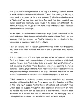 This quote, the final stage direction of the play in Scene Eight, evokes a sense
of Yank coming home to the animal world. O'Neill's final reading of the play is
clear: Yank is accepted by the animal kingdom, finally discovering the sense
of "belonging" he has been searching for. Yank has been rejected from
human society and has finally found refuge in the basest form of himself—the
animal. However, this refuge is death. Yank finally finds refuge as he lies dead
on the floor of the ape's cage.
Yank's death can be interpreted in numerous ways. O'Neill reveals that such a
bond between a living human and animal is unattainable on Earth, but also
suggests that the impetus for Yank's belonging is his death—he has
succumbed to nature and been destroyed by it.
I ain't on oith and I ain't in Heaven, get me? I'm in de middel tryin' to seperate
em, takin all de woist punches from bot' of 'em. Maybe dat's whay dey call
Hell, huh?
This quotation, found in Scene Eight, indicates Yank's displacement on Earth.
Earth and Heaven both represent states of happiness, neither of which Yank
can find his way into. Yank is the victim of a society that won't "let him in" or
find belonging anywhere. Yank describes himself as receiving the "woist
punches"—actual, physical blows. Yank has been weakened both emotionally
and physically through the course of the play. Yank sees himself as the lone
victim of a great assault and cannot find anyone to sympathize with him.
O'Neill suggests a similarity between uncaring capitalists and uncaring
socialists within society. Both, as Anna Massa puts it in "Intention and Effect
in The Hairy Ape" suggest "brother hoods of workers and criminals." Thus,
O'Neill does not suggest "refuge" in either capitalism or socialism for Yank,
but reveals how each can be destructive to the individual. Yank has been
assaulted by a society that has no tolerance for "not belonging" and is
consequently left in "de middel" as close to hell as Yank can imagine.
 