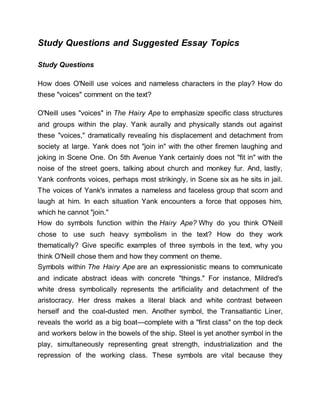 Study Questions and Suggested Essay Topics
Study Questions
How does O'Neill use voices and nameless characters in the play? How do
these "voices" comment on the text?
O'Neill uses "voices" in The Hairy Ape to emphasize specific class structures
and groups within the play. Yank aurally and physically stands out against
these "voices," dramatically revealing his displacement and detachment from
society at large. Yank does not "join in" with the other firemen laughing and
joking in Scene One. On 5th Avenue Yank certainly does not "fit in" with the
noise of the street goers, talking about church and monkey fur. And, lastly,
Yank confronts voices, perhaps most strikingly, in Scene six as he sits in jail.
The voices of Yank's inmates a nameless and faceless group that scorn and
laugh at him. In each situation Yank encounters a force that opposes him,
which he cannot "join."
How do symbols function within the Hairy Ape? Why do you think O'Neill
chose to use such heavy symbolism in the text? How do they work
thematically? Give specific examples of three symbols in the text, why you
think O'Neill chose them and how they comment on theme.
Symbols within The Hairy Ape are an expressionistic means to communicate
and indicate abstract ideas with concrete "things." For instance, Mildred's
white dress symbolically represents the artificiality and detachment of the
aristocracy. Her dress makes a literal black and white contrast between
herself and the coal-dusted men. Another symbol, the Transatlantic Liner,
reveals the world as a big boat—complete with a "first class" on the top deck
and workers below in the bowels of the ship. Steel is yet another symbol in the
play, simultaneously representing great strength, industrialization and the
repression of the working class. These symbols are vital because they
 