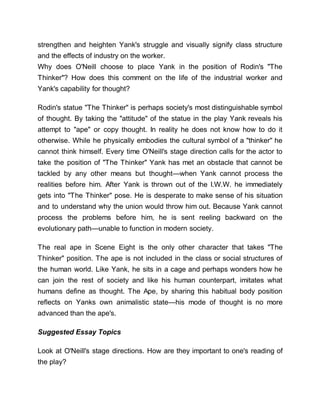 strengthen and heighten Yank's struggle and visually signify class structure
and the effects of industry on the worker.
Why does O'Neill choose to place Yank in the position of Rodin's "The
Thinker"? How does this comment on the life of the industrial worker and
Yank's capability for thought?
Rodin's statue "The Thinker" is perhaps society's most distinguishable symbol
of thought. By taking the "attitude" of the statue in the play Yank reveals his
attempt to "ape" or copy thought. In reality he does not know how to do it
otherwise. While he physically embodies the cultural symbol of a "thinker" he
cannot think himself. Every time O'Neill's stage direction calls for the actor to
take the position of "The Thinker" Yank has met an obstacle that cannot be
tackled by any other means but thought—when Yank cannot process the
realities before him. After Yank is thrown out of the I.W.W. he immediately
gets into "The Thinker" pose. He is desperate to make sense of his situation
and to understand why the union would throw him out. Because Yank cannot
process the problems before him, he is sent reeling backward on the
evolutionary path—unable to function in modern society.
The real ape in Scene Eight is the only other character that takes "The
Thinker" position. The ape is not included in the class or social structures of
the human world. Like Yank, he sits in a cage and perhaps wonders how he
can join the rest of society and like his human counterpart, imitates what
humans define as thought. The Ape, by sharing this habitual body position
reflects on Yanks own animalistic state—his mode of thought is no more
advanced than the ape's.
Suggested Essay Topics
Look at O'Neill's stage directions. How are they important to one's reading of
the play?
 