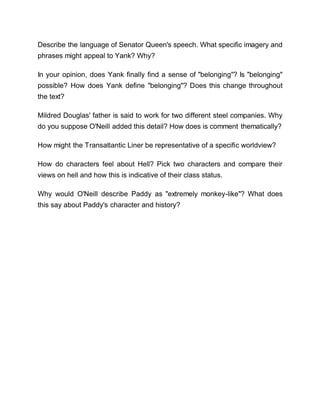 Describe the language of Senator Queen's speech. What specific imagery and
phrases might appeal to Yank? Why?
In your opinion, does Yank finally find a sense of "belonging"? Is "belonging"
possible? How does Yank define "belonging"? Does this change throughout
the text?
Mildred Douglas' father is said to work for two different steel companies. Why
do you suppose O'Neill added this detail? How does is comment thematically?
How might the Transatlantic Liner be representative of a specific worldview?
How do characters feel about Hell? Pick two characters and compare their
views on hell and how this is indicative of their class status.
Why would O'Neill describe Paddy as "extremely monkey-like"? What does
this say about Paddy's character and history?
 