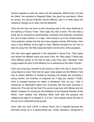 second engineer to take her down into the stokehole. Mildred told a lie that
her father, the president of Nazareth Steel, has given her permission. When
he arrives, the second Engineer escorts Mildred, clad in a white dress she
refused to change out of, down into the stokehole.
Yank and the men are hard at work shoveling coal in the noisy stokehole at
the opening of Scene Three. Yank leads the men at work. The men take a
break and an anonymous whistle-blower overhead in the darkness commands
the men to keep working. In a rage, Yank screams up at the whistle-blower.
Yank suddenly realizes that the men have stopped working. Still fuming, Yank
turns to face Mildred. At the sight of Yank, Mildred whimpers for the men to
take her away from the filthy beast and faints into the arms of the engineers.
The men have again gathered in the stokehold in Scene Four. They replay
and rehash the Mildred scene and mock Yank, the "filthy beast." Paddy tells
Yank Mildred looked at him like he was a big "hairy ape." Infuriated, Yank
lunges toward the door to find Mildred, but is restrained by the other Firemen.
Yank and Long have traveled to 5th Avenue in New York City in Scene Five.
Long means to show Yank that all upper class people are like Mildred. Yank
tries to attract attention to himself by bumping into people and accosting a
young woman, but receives no response but "I beg your pardon." Finally,
Yank is arrested because he makes a Gentleman miss his bus. Yank is
imprisoned on Blackwell's Island and converses with the other prisoners in
Scene Six. The men tell him that if he wants to get even with Mildred and her
father's company he should join the Wobblies or the Industrial Workers of the
World. Yank realizes that Mildred's father built both the physical and
metaphorical cage he is trapped in. In a fury, Yank actually bends the bars of
his cell, but is restrained by the guards.
Yank visits the local I.W.W. in Scene Seven, but is rejected because the
Secretary thinks he is a governmental spy. Yank's radicalism, willingness to
 