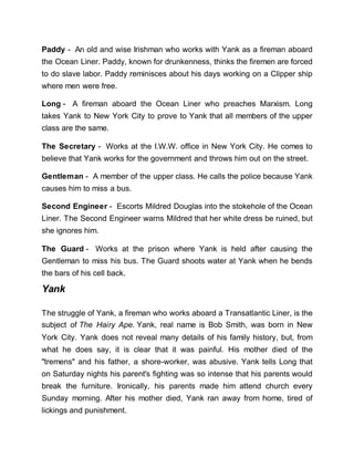 Paddy - An old and wise Irishman who works with Yank as a fireman aboard
the Ocean Liner. Paddy, known for drunkenness, thinks the firemen are forced
to do slave labor. Paddy reminisces about his days working on a Clipper ship
where men were free.
Long - A fireman aboard the Ocean Liner who preaches Marxism. Long
takes Yank to New York City to prove to Yank that all members of the upper
class are the same.
The Secretary - Works at the I.W.W. office in New York City. He comes to
believe that Yank works for the government and throws him out on the street.
Gentleman - A member of the upper class. He calls the police because Yank
causes him to miss a bus.
Second Engineer - Escorts Mildred Douglas into the stokehole of the Ocean
Liner. The Second Engineer warns Mildred that her white dress be ruined, but
she ignores him.
The Guard - Works at the prison where Yank is held after causing the
Gentleman to miss his bus. The Guard shoots water at Yank when he bends
the bars of his cell back.
Yank
The struggle of Yank, a fireman who works aboard a Transatlantic Liner, is the
subject of The Hairy Ape. Yank, real name is Bob Smith, was born in New
York City. Yank does not reveal many details of his family history, but, from
what he does say, it is clear that it was painful. His mother died of the
"tremens" and his father, a shore-worker, was abusive. Yank tells Long that
on Saturday nights his parent's fighting was so intense that his parents would
break the furniture. Ironically, his parents made him attend church every
Sunday morning. After his mother died, Yank ran away from home, tired of
lickings and punishment.
 