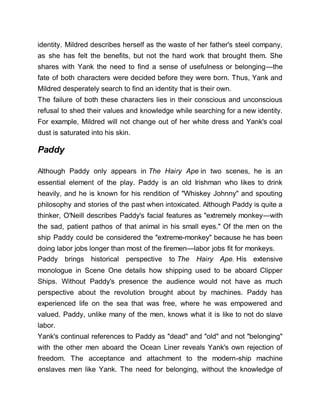 identity. Mildred describes herself as the waste of her father's steel company,
as she has felt the benefits, but not the hard work that brought them. She
shares with Yank the need to find a sense of usefulness or belonging—the
fate of both characters were decided before they were born. Thus, Yank and
Mildred desperately search to find an identity that is their own.
The failure of both these characters lies in their conscious and unconscious
refusal to shed their values and knowledge while searching for a new identity.
For example, Mildred will not change out of her white dress and Yank's coal
dust is saturated into his skin.
Paddy
Although Paddy only appears in The Hairy Ape in two scenes, he is an
essential element of the play. Paddy is an old Irishman who likes to drink
heavily, and he is known for his rendition of "Whiskey Johnny" and spouting
philosophy and stories of the past when intoxicated. Although Paddy is quite a
thinker, O'Neill describes Paddy's facial features as "extremely monkey—with
the sad, patient pathos of that animal in his small eyes." Of the men on the
ship Paddy could be considered the "extreme-monkey" because he has been
doing labor jobs longer than most of the firemen—labor jobs fit for monkeys.
Paddy brings historical perspective to The Hairy Ape. His extensive
monologue in Scene One details how shipping used to be aboard Clipper
Ships. Without Paddy's presence the audience would not have as much
perspective about the revolution brought about by machines. Paddy has
experienced life on the sea that was free, where he was empowered and
valued. Paddy, unlike many of the men, knows what it is like to not do slave
labor.
Yank's continual references to Paddy as "dead" and "old" and not "belonging"
with the other men aboard the Ocean Liner reveals Yank's own rejection of
freedom. The acceptance and attachment to the modern-ship machine
enslaves men like Yank. The need for belonging, without the knowledge of
 