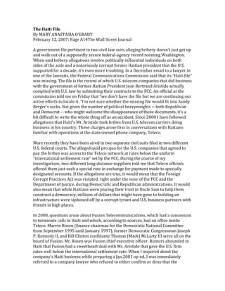 The 
Haiti 
File 
By 
MARY 
ANASTASIA 
O'GRADY 
February 
12, 
2007; 
Page 
A14The 
Wall 
Street 
Journal 
A 
government 
file 
pertinent 
to 
two 
civil 
law 
suits 
alleging 
bribery 
doesn't 
just 
get 
up 
and 
walk 
out 
of 
a 
supposedly 
secure 
federal-­‐agency 
record 
rooming 
Washington. 
When 
said 
bribery 
allegations 
involve 
politically 
influential 
individuals 
on 
both 
sides 
of 
the 
aisle 
and 
a 
notoriously 
corrupt 
former 
Haitian 
president 
that 
the 
U.S. 
supported 
for 
a 
decade, 
it's 
even 
more 
troubling. 
In 
a 
December 
email 
to 
a 
lawyer 
in 
one 
of 
the 
lawsuits, 
the 
Federal 
Communications 
Commission 
said 
that 
its 
"Haiti 
file" 
was 
missing. 
The 
file 
is 
the 
record 
of 
which 
U.S. 
telecom 
companies 
that 
did 
business 
with 
the 
government 
of 
former 
Haitian 
President 
Jean 
Bertrand 
Aristide 
actually 
complied 
with 
U.S. 
law 
by 
submitting 
their 
contracts 
to 
the 
FCC. 
An 
official 
at 
the 
commission 
told 
me 
on 
Friday 
that 
"we 
don't 
have 
the 
file 
but 
we 
are 
continuing 
our 
active 
efforts 
to 
locate 
it. 
"I'm 
not 
sure 
whether 
the 
missing 
file 
would 
fit 
into 
Sandy 
Berger's 
socks. 
But 
given 
the 
number 
of 
political 
heavyweights 
-­‐-­‐ 
both 
Republican 
and 
Democrat 
-­‐-­‐ 
who 
might 
welcome 
the 
disappearance 
of 
these 
documents, 
it's 
a 
bit 
difficult 
to 
write 
the 
whole 
thing 
off 
as 
an 
accident. 
Since 
2000 
I 
have 
followed 
allegations 
that 
Haiti's 
Mr. 
Aristide 
took 
bribes 
from 
U.S. 
telecom 
carriers 
doing 
business 
in 
his 
country. 
These 
charges 
arose 
first 
in 
conversations 
with 
Haitians 
familiar 
with 
operations 
at 
the 
state-­‐owned 
phone 
company, 
Teleco. 
More 
recently 
they 
have 
been 
aired 
in 
two 
separate 
civil 
suits 
filed 
in 
two 
different 
U.S. 
federal 
courts. 
The 
alleged 
quid 
pro 
quo 
for 
the 
U.S. 
companies 
that 
agreed 
to 
pay 
the 
bribes 
was 
access 
to 
the 
Teleco 
network 
at 
rates 
below 
the 
uniform 
"international 
settlement 
rate" 
set 
by 
the 
FCC. 
During 
the 
course 
of 
my 
investigations, 
two 
different 
long-­‐distance 
suppliers 
told 
me 
that 
Teleco 
officials 
offered 
them 
just 
such 
a 
special 
rate 
in 
exchange 
for 
payment 
made 
to 
specially 
designated 
accounts. 
If 
the 
allegations 
are 
true, 
it 
would 
mean 
that 
the 
Foreign 
Corrupt 
Practices 
Act 
was 
violated, 
right 
under 
the 
nose 
of 
the 
FCC 
and 
the 
Department 
of 
Justice, 
during 
Democratic 
and 
Republican 
administrations. 
It 
would 
also 
mean 
that 
while 
Haitians 
were 
placing 
their 
trust 
in 
Uncle 
Sam 
to 
help 
them 
construct 
a 
democracy, 
millions 
of 
dollars 
that 
might 
have 
gone 
to 
building 
an 
infrastructure 
were 
siphoned 
off 
by 
a 
corrupt 
tyrant 
and 
U.S. 
business 
partners 
with 
friends 
in 
high 
places. 
In 
2000, 
questions 
arose 
about 
Fusion 
Telecommunications, 
which 
had 
a 
concession 
to 
terminate 
calls 
in 
Haiti 
and 
which, 
according 
to 
sources, 
had 
an 
office 
inside 
Teleco. 
Marvin 
Rosen 
(finance 
chairman 
for 
the 
Democratic 
National 
Committee 
from 
September 
1995 
until 
January 
1997), 
former 
Democratic 
Congressman 
Joseph 
P. 
Kennedy 
II, 
and 
Bill 
Clinton 
confidante 
Thomas 
(Mack) 
McLarty 
III 
were 
all 
on 
the 
board 
of 
Fusion. 
Mr. 
Rosen 
was 
Fusion 
chief 
executive 
officer. 
Rumors 
abounded 
in 
Haiti 
that 
Fusion 
had 
a 
sweetheart 
deal 
with 
Mr. 
Aristide 
that 
gave 
the 
U.S. 
firm 
rates 
well 
below 
the 
international 
settlement 
rate. 
When 
I 
inquired 
about 
the 
company's 
Haiti 
business 
while 
preparing 
a 
Jan.2001 
op-­‐ed, 
I 
was 
immediately 
referred 
to 
a 
company 
lawyer 
who 
refused 
to 
either 
confirm 
or 
deny 
that 
the 
 