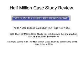 Half Million Case Study Review
All In A Step By Step Case Study In A Huge New Niche!
With The Half Million Case Study you will discover the one market,
that no one pays attention to
No more selling with The Half Million Case Study to people who don't
want to be sold to
 