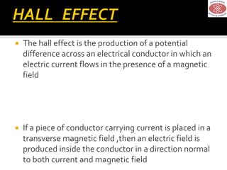  The hall effect is the production of a potential
difference across an electrical conductor in which an
electric current flows in the presence of a magnetic
field
 If a piece of conductor carrying current is placed in a
transverse magnetic field ,then an electric field is
produced inside the conductor in a direction normal
to both current and magnetic field
 