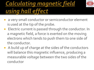  a very small conductor or semiconductor element
is used at the tip of the probe.
 Electric current is passed through the conductor. In
a magnetic field, a force is exerted on the moving
electrons which tends to push them to one side of
the conductor.
 A build up of charge at the sides of the conductors
will balance this magnetic influence, producing a
measurable voltage between the two sides of the
conductor
 