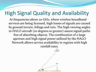 Houses the antenna array which creates hundreds of contiguous virtual cells on the ground to serve thousands of users.Subscriber TerminalsBroadband facilities are provided through Customer Premise Equipment(CPE) to home and small offices.Business Premise Equipment(BPE) for  business purposes.It can also be connected with non-HALO networks like ATM networks, ISPs, etc.	