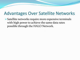 Advantages Over Terrestrial NetworksDoes not require complex geometries involving many base stations interlinked by cabling or microwaves.Unlike terrestrial networks, reengineering of the entire satellite network may not be required to increase the system capacity.Unlike terrestrial networks, reengineering of the entire satellite network may not be required to increase the system capacity.