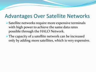High look angle preventing signal fading.Advantages Over Satellite NetworksSatellite networks require more expensive terminals with high power to achieve the same data rates possible through the HALO Network.Advantages Over Satellite NetworksSatellite networks require more expensive terminals with high power to achieve the same data rates possible through the HALO Network.