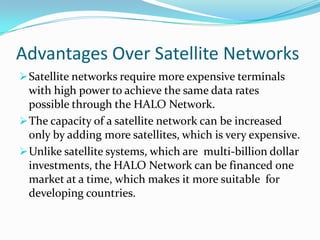 The capacity of a satellite network can be increased only by adding more satellites, which is very expensive.Advantages Over Satellite NetworksSatellite networks require more expensive terminals with high power to achieve the same data rates possible through the HALO Network.