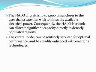 Unlike satellite systems, which are  multi-billion dollar investments, the HALO Network can be financed one market at a time, which makes it more suitable  for developing countries.The HALO aircraft is 10 to 1,000 times closer to the user than a satellite, with 10 times the available electrical power. Consequently, the HALO Network can allocate significant capacity directly to densely populated regions.The HALO aircraft is 10 to 1,000 times closer to the user than a satellite, with 10 times the available electrical power. Consequently, the HALO Network can allocate significant capacity directly to densely populated regions.