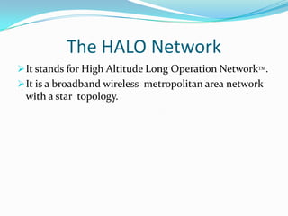 It is a broadband wireless  metropolitan area network with a star  topology.The HALO NetworkIt stands for High Altitude Long Operation NetworkTM.