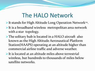 The solitary hub is located in a HALO aircraft  also known as the High Altitude Aeronautical Platform Station(HAAPS) operating at an altitude higher than commercial airline traffic and adverse weather.The HALO NetworkIt stands for High Altitude Long Operation NetworkTM.