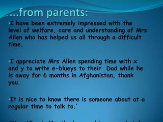 •I have been extremely impressed with the
level of welfare, care and understanding of Mrs
Allen who has helped us all through a difficult
time.

•I appreciate Mrs Allen spending time with x
and y to write e-blueys to their Dad while he
is away for 6 months in Afghanistan, thank
you.

•It is nice to know there is someone about at a
regular time to talk to.’
 
