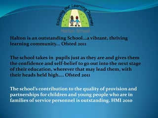 Halton is an outstanding School...a vibrant, thriving
learning community... Ofsted 2011

The school takes in pupils just as they are and gives them
the confidence and self-belief to go out into the next stage
of their education, wherever that may lead them, with
their heads held high.... Ofsted 2011

The school’s contribution to the quality of provision and
partnerships for children and young people who are in
families of service personnel is outstanding. HMI 2010
 