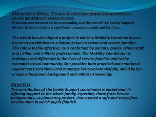 Ofsted 2011
The contribution of the family Support coordinator is exceptional in
offering support to the whole family, especially those from Service
backgrounds.…a pioneering project…has created a safe and stress-free
environment in which pupils flourish
 