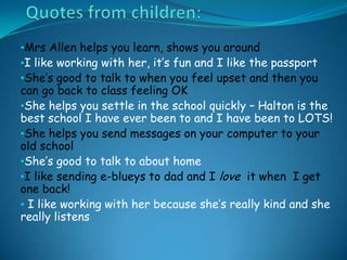 •Mrs Allen helps you learn, shows you around
•I like working with her, it’s fun and I like the passport
•She’s good to talk to when you feel upset and then you
can go back to class feeling OK
•She helps you settle in the school quickly – Halton is the
best school I have ever been to and I have been to LOTS!
•She helps you send messages on your computer to your
old school
•She’s good to talk to about home
•I like sending e-blueys to dad and I love it when I get
one back!
• I like working with her because she’s really kind and she
really listens
 