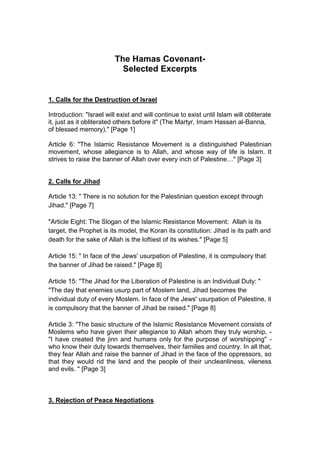 The Hamas Covenant-
Selected Excerpts
1. Calls for the Destruction of Israel
Introduction: "Israel will exist and will continue to exist until Islam will obliterate
it, just as it obliterated others before it" (The Martyr, Imam Hassan al-Banna,
of blessed memory)." [Page 1]
Article 6: "The Islamic Resistance Movement is a distinguished Palestinian
movement, whose allegiance is to Allah, and whose way of life is Islam. It
strives to raise the banner of Allah over every inch of Palestine…" [Page 3]
2. Calls for Jihad
Article 13: " There is no solution for the Palestinian question except through
Jihad." [Page 7]
"Article Eight: The Slogan of the Islamic Resistance Movement: Allah is its
target, the Prophet is its model, the Koran its constitution: Jihad is its path and
death for the sake of Allah is the loftiest of its wishes." [Page 5]
Article 15: " In face of the Jews' usurpation of Palestine, it is compulsory that
the banner of Jihad be raised." [Page 8]
Article 15: "The Jihad for the Liberation of Palestine is an Individual Duty: "
"The day that enemies usurp part of Moslem land, Jihad becomes the
individual duty of every Moslem. In face of the Jews' usurpation of Palestine, it
is compulsory that the banner of Jihad be raised." [Page 8]
Article 3: "The basic structure of the Islamic Resistance Movement consists of
Moslems who have given their allegiance to Allah whom they truly worship, -
"I have created the jinn and humans only for the purpose of worshipping" -
who know their duty towards themselves, their families and country. In all that,
they fear Allah and raise the banner of Jihad in the face of the oppressors, so
that they would rid the land and the people of their uncleanliness, vileness
and evils. " [Page 3]
3. Rejection of Peace Negotiations
 