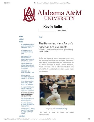 8/29/2018 The Hammer: Hank Aaron’s Baseball Achievements - Kevin Rolle
https://sites.google.com/site/kevinrolleal/blog/the-hammer-hank-aarons-baseball-achievements 1/3
Kevin Rolle
HOME
ABOUT
BLOG
ALABAMA A&M PRIDE:
JOHN STALLWORTH'S
CAREER IN FOCUS
ALABAMA SPORTS
LEGENDS: THE REAL
DEAL
AVERY JOHNSON: A
PROFILE OF THE
CRIMSON TIDE'S HEAD
BASKETBALL COACH
DATING WEBSITE?
COUNT ON ALABAMA
SPORTS FANS TO HAVE
THEIR OWN
GREATEST NBA
RIVALRIES OF ALL TIME
REVISITING THE
IMPACT OF BLEDSOE’S
TRADE TO THE BUCKS
SPORTS SUPERSTARS
WHO TRACE THEIR
ROOTS TO ALABAMA
THE GREATEST TEAMS
OF THE ALABAMA
FOOTBALL PROGRAM
THE HAMMER: HANK
AARON’S BASEBALL
ACHIEVEMENTS
THE HECTIC LIFE OF A
VARSITY PLAYER
THE TOP FOOTBALL
PLAYERS IN CRIMSON
TIDE HISTORY
WHY FOOTBALL TEAMS
NEED TO KEEP THEIR
PLAYERS IN TIP-TOP
SHAPE
CONTACT
Blog >
The Hammer: Hank Aaron’s
Baseball Achievements
posted Aug 7, 2018, 7:02 PM by Kevin Rolle   [ updated Aug
7, 2018, 7:03 PM ]
As far as Alabama sports superstars go, very
few shine as bright as our very own Hammerin’
Hank Aaron. His stats speak for themselves. In
21 stellar seasons in Major League Baseball,
Aaron compiled a list of achievements that only
a handful of baseball players can equal, much
less surpass.
Image source: baseballhall.org
Let’s take a look at some of these
achievements.
Search this site
 