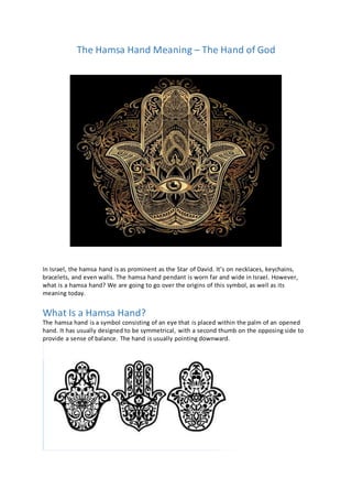 The Hamsa Hand Meaning – The Hand of God
In Israel, the hamsa hand is as prominent as the Star of David. It’s on necklaces, keychains,
bracelets, and even walls. The hamsa hand pendant is worn far and wide in Israel. However,
what is a hamsa hand? We are going to go over the origins of this symbol, as well as its
meaning today.
What Is a Hamsa Hand?
The hamsa hand is a symbol consisting of an eye that is placed within the palm of an opened
hand. It has usually designed to be symmetrical, with a second thumb on the opposing side to
provide a sense of balance. The hand is usually pointing downward.
 