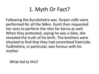 1. Myth Or Fact?
Following the Kurukshetra war, Tarpan vidhi were
performed for all the fallen. Kunti then requested
her sons to perform the rites for Karna as well.
When they protested, saying he was a Sūta, she
revealed the truth of his birth. The brothers were
shocked to find that they had committed fratricide.
Yudhishtira, in particular, was furious with his
mother
What led to this?

 