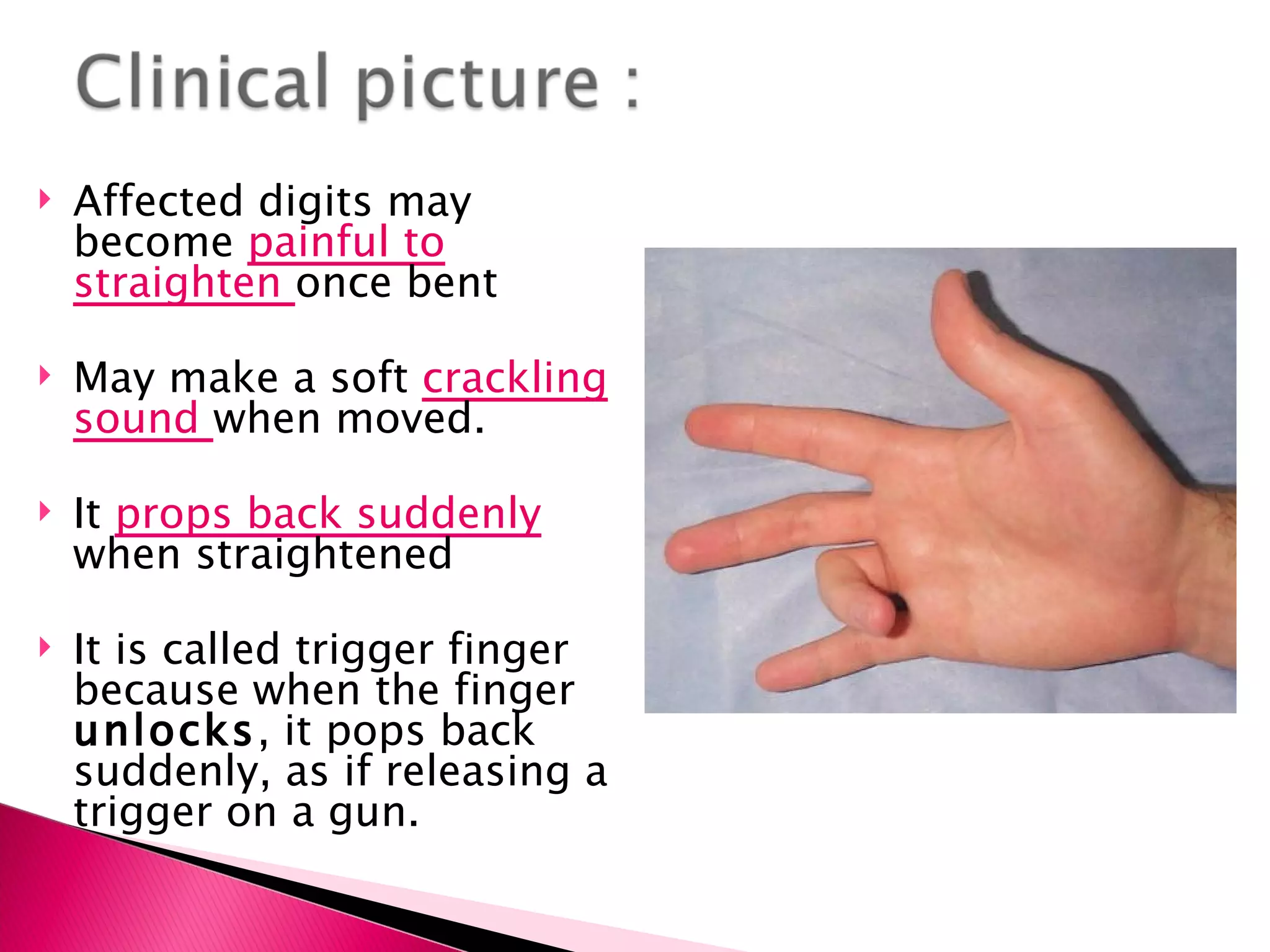 Affected digits may become  painful to straighten  once bent May make a soft  crackling sound  when moved. It  props back suddenly   when straightened It is called trigger finger because when the finger  unlocks , it pops back suddenly, as if releasing a trigger on a gun. 