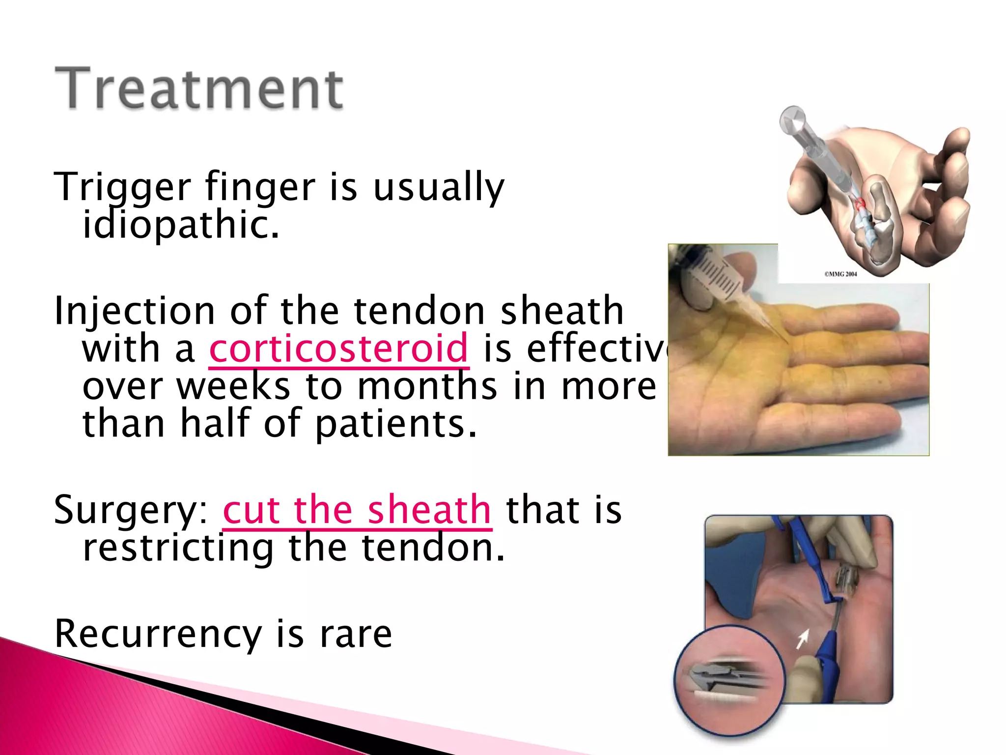 Trigger finger is usually idiopathic. Injection of the tendon sheath with a  corticosteroid  is effective over weeks to months in more than half of patients. Surgery:  cut the sheath   that is restricting the tendon. Recurrency is rare 