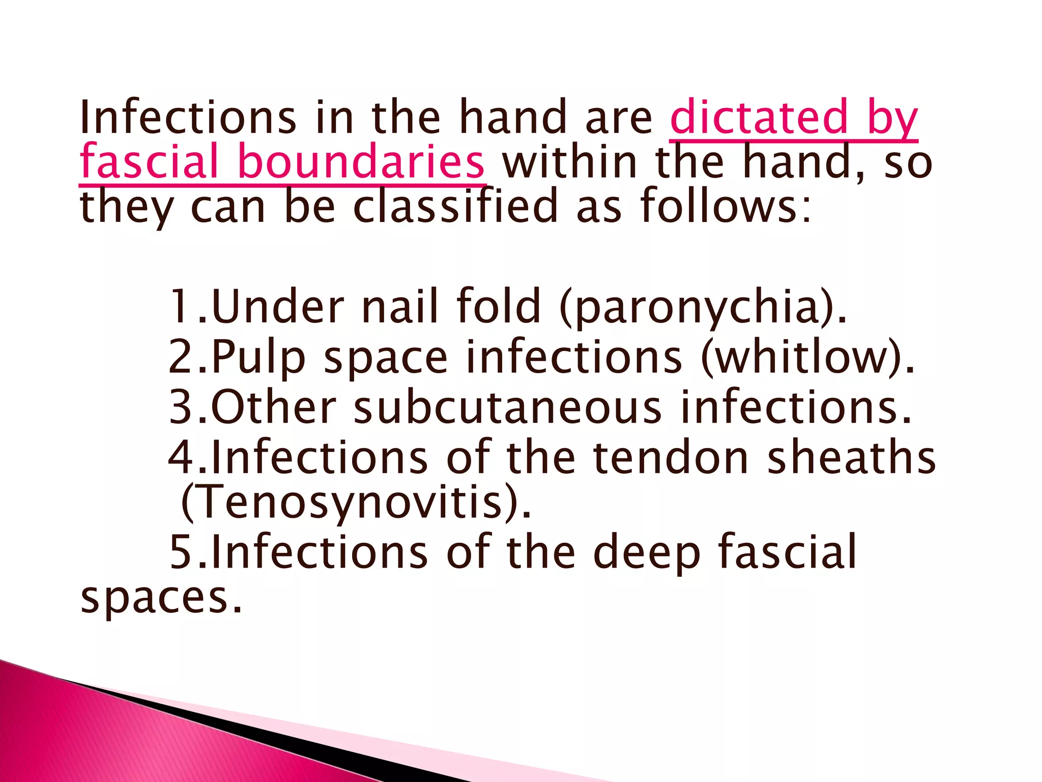 Infections in the hand are  dictated by fascial boundaries  within the hand, so they can be classified as follows: 1.Under nail fold (paronychia). 2.Pulp space infections (whitlow). 3.Other subcutaneous infections. 4.Infections of the tendon sheaths  (Tenosynovitis). 5.Infections of the deep fascial spaces. 