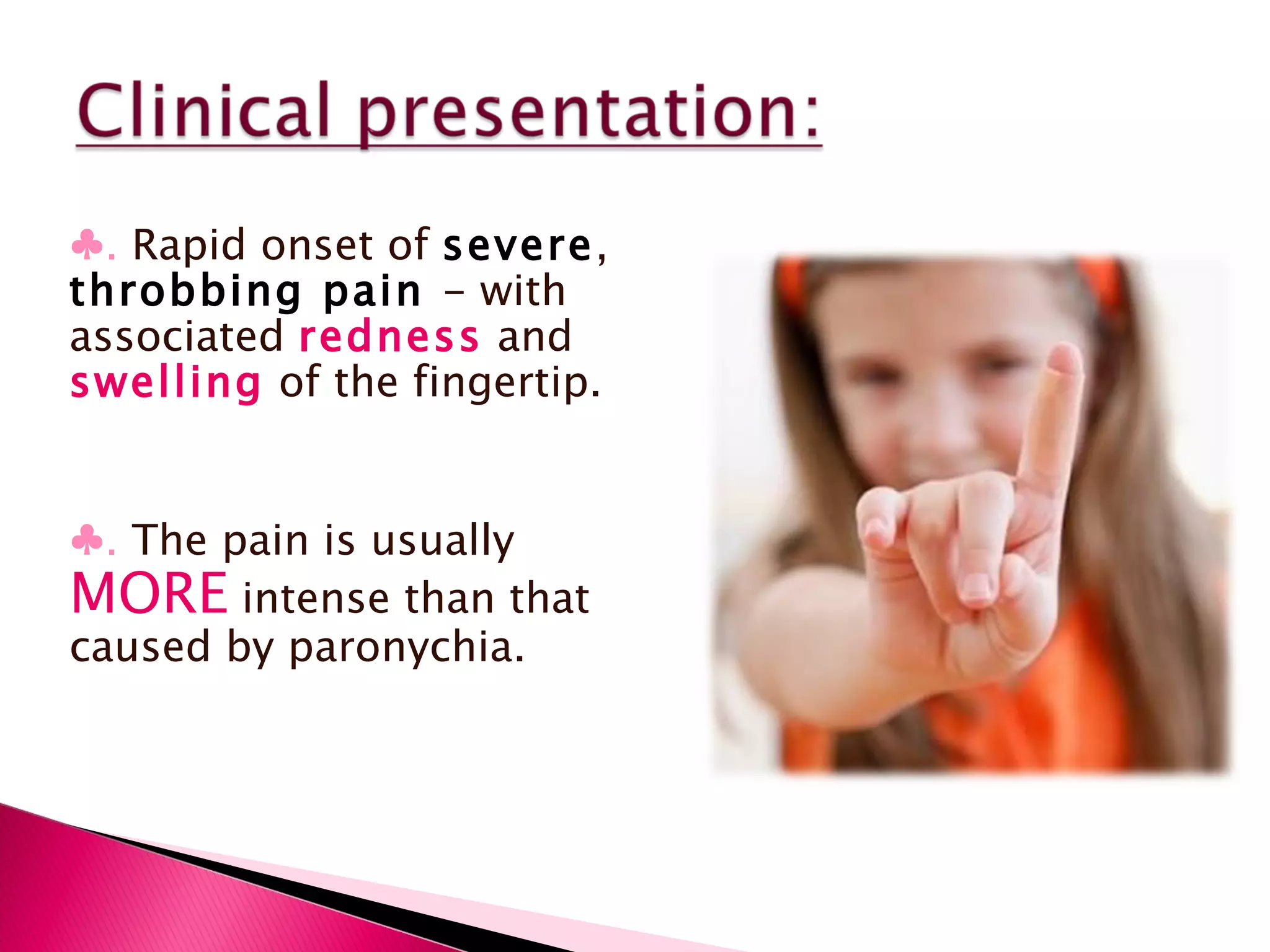 ♣ .   Rapid onset of  severe ,  throbbing pain  - with associated  redness  and  swelling  of the fingertip. ♣ .   The pain is usually  MORE  intense than that caused by paronychia. 