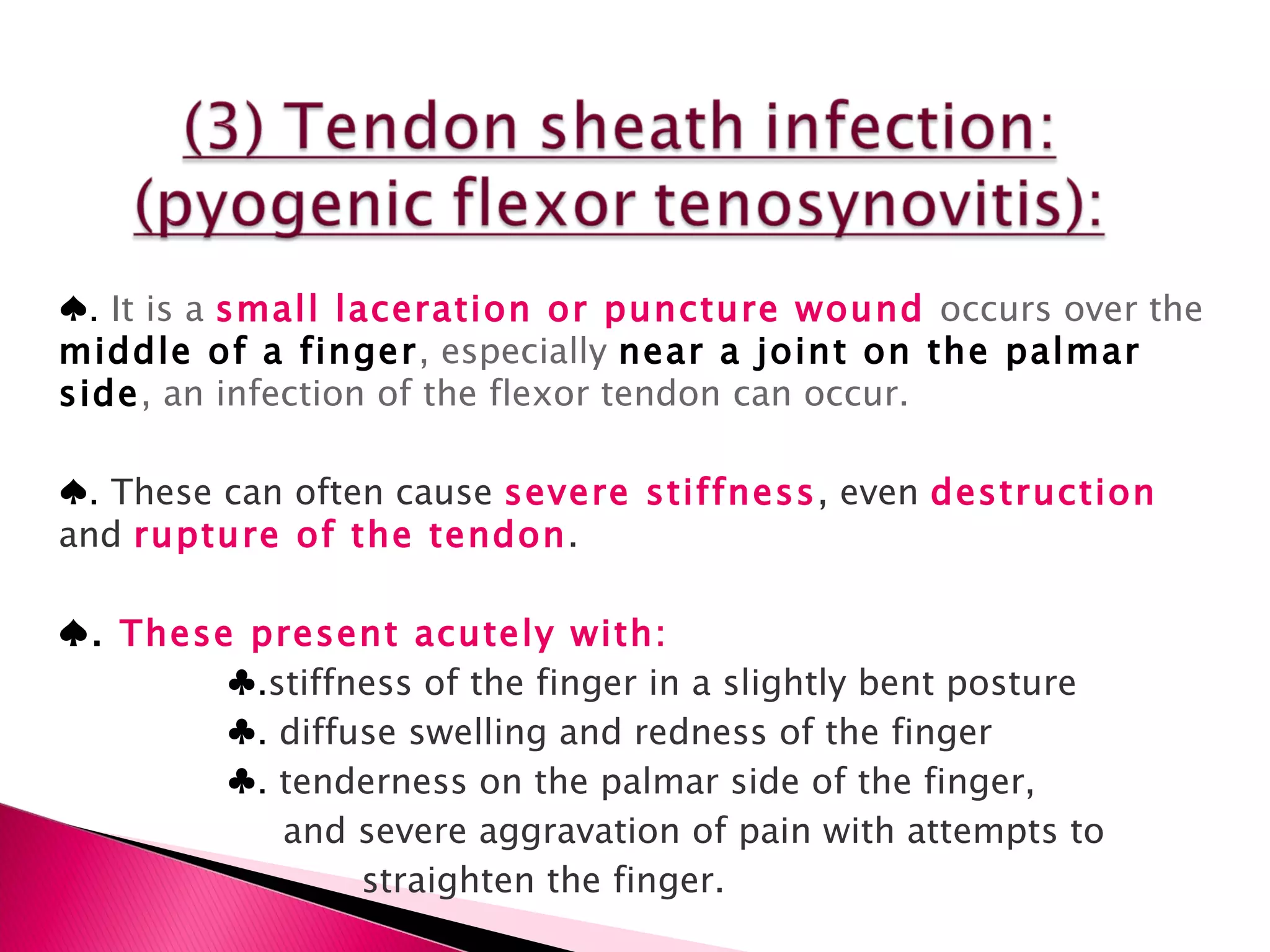 ♠ .  It is a  small laceration or puncture wound  occurs over the  middle of a finger , especially  near a joint on the palmar side , an infection of the flexor tendon can occur. ♠ .  These can often cause  severe stiffness , even  destruction  and  rupture of the tendon . ♠ .  These present acutely with: ♣ . stiffness of the finger in a slightly bent posture ♣ .  diffuse swelling and redness of the finger ♣ .  tenderness on the palmar side of the finger, and severe aggravation of pain with attempts to  straighten the finger. 