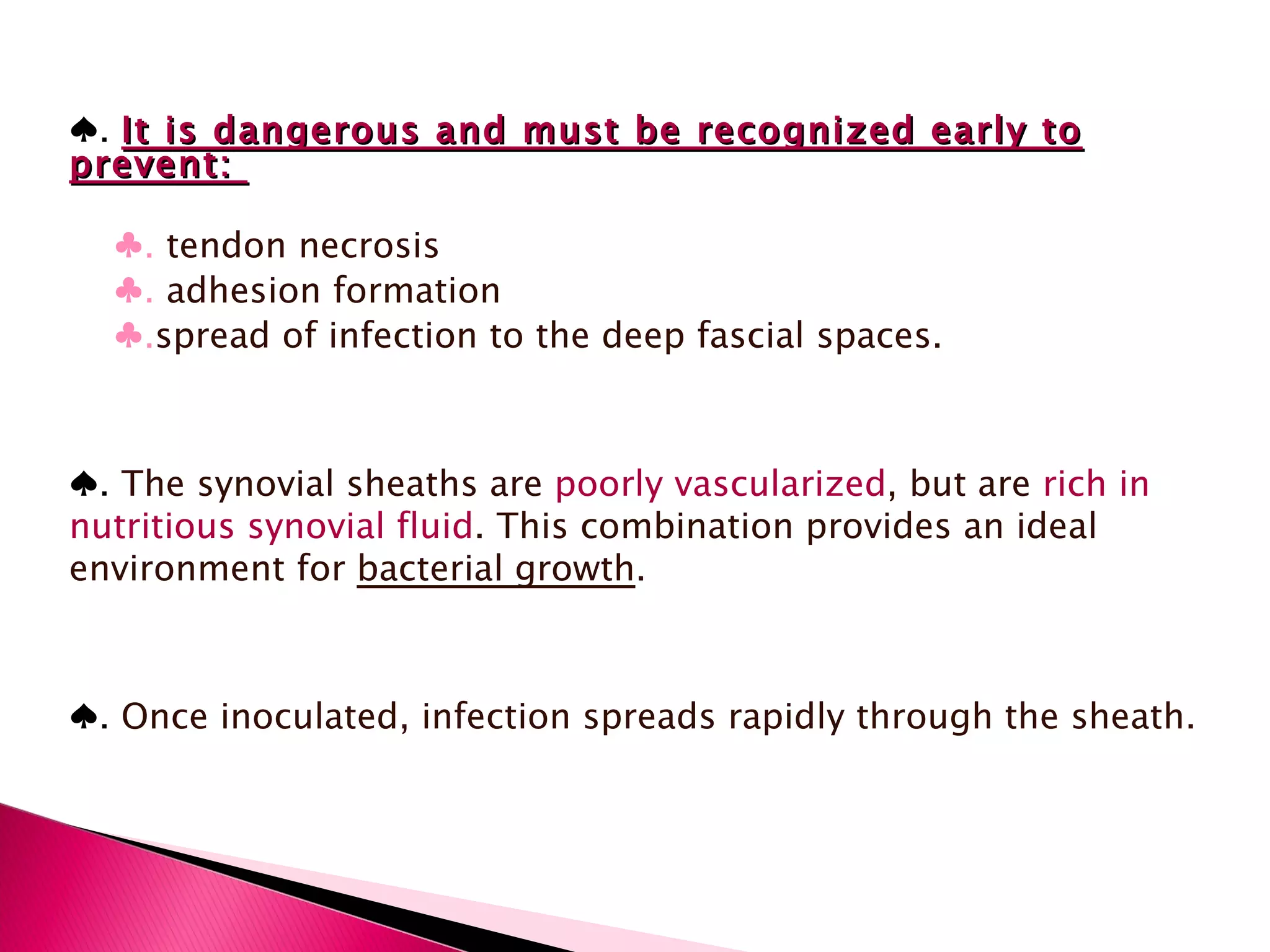 ♠ .  It is dangerous and must be recognized early to prevent:  ♣ .  tendon necrosis ♣ .  adhesion formation ♣ . spread of infection to the deep fascial spaces. ♠ .  The synovial sheaths are  poorly vascularized , but are  rich in nutritious synovial fluid . This combination provides an ideal environment for  bacterial growth .  ♠ .  Once inoculated, infection spreads rapidly through the sheath. 