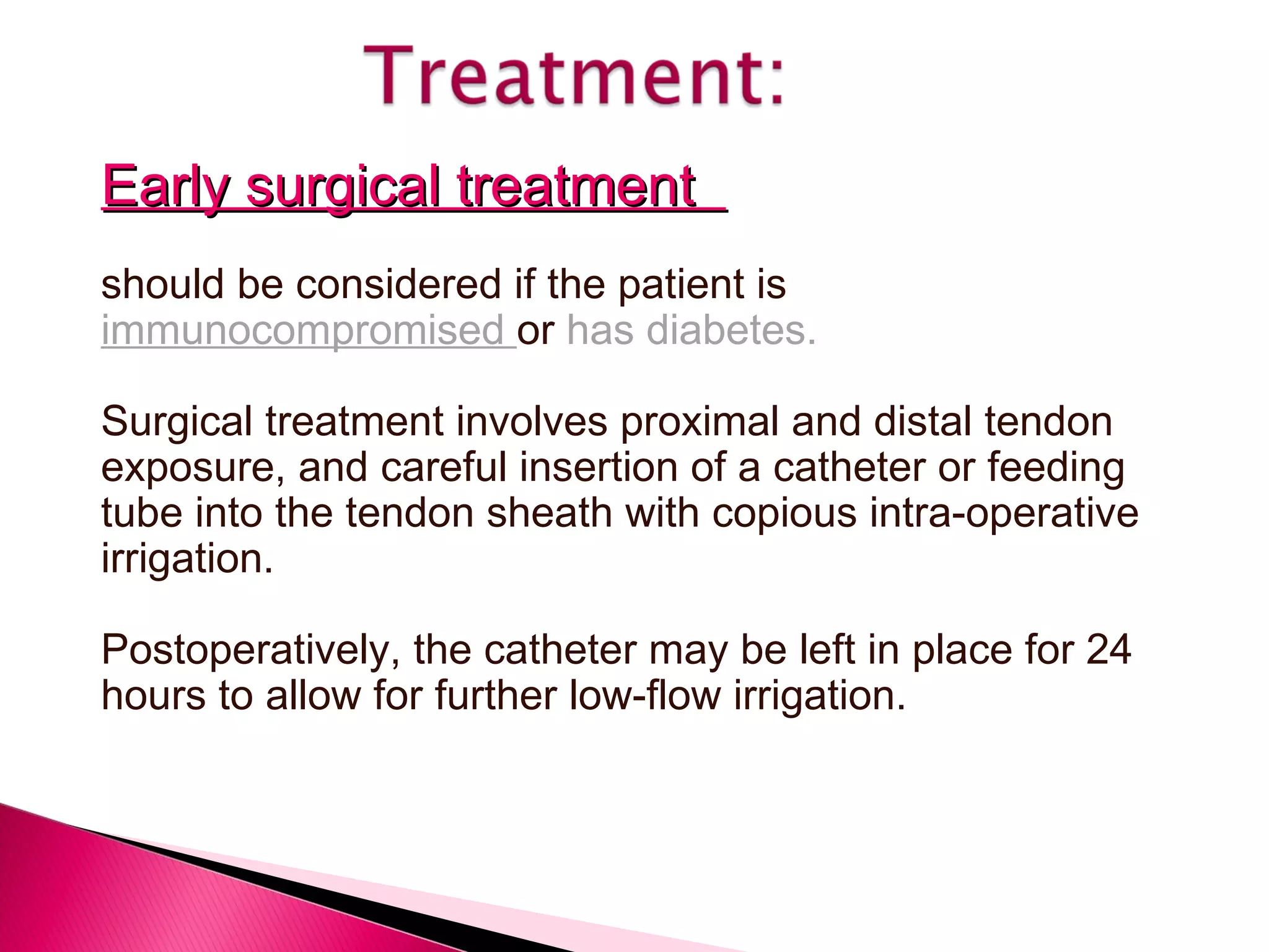 Early surgical treatment  should be considered if the patient is  immunocompromised  or  has diabetes. Surgical treatment involves proximal and distal tendon exposure, and careful insertion of a catheter or feeding tube into the tendon sheath with copious intra-operative irrigation. Postoperatively, the catheter may be left in place for 24 hours to allow for further low-flow irrigation. 