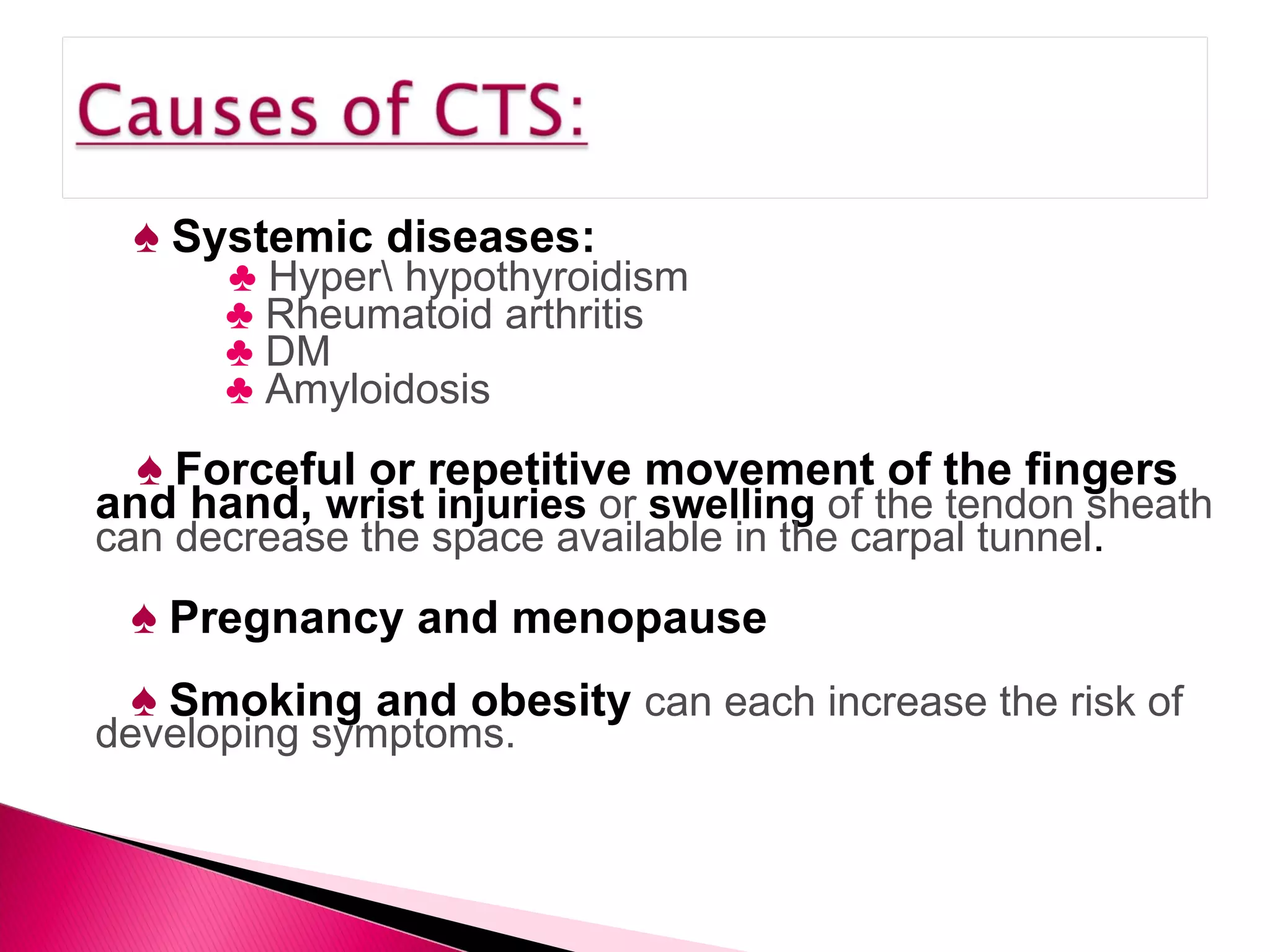 ♠   Systemic diseases: ♣   Hyper\ hypothyroidism ♣   Rheumatoid arthritis ♣   DM  ♣   Amyloidosis ♠   Forceful or repetitive movement of the fingers and hand,  wrist injuries  or  swelling  of the tendon sheath can decrease the space available in the carpal tunnel .  ♠   Pregnancy and menopause ♠   Smoking and obesity  can each increase the risk of developing symptoms. 