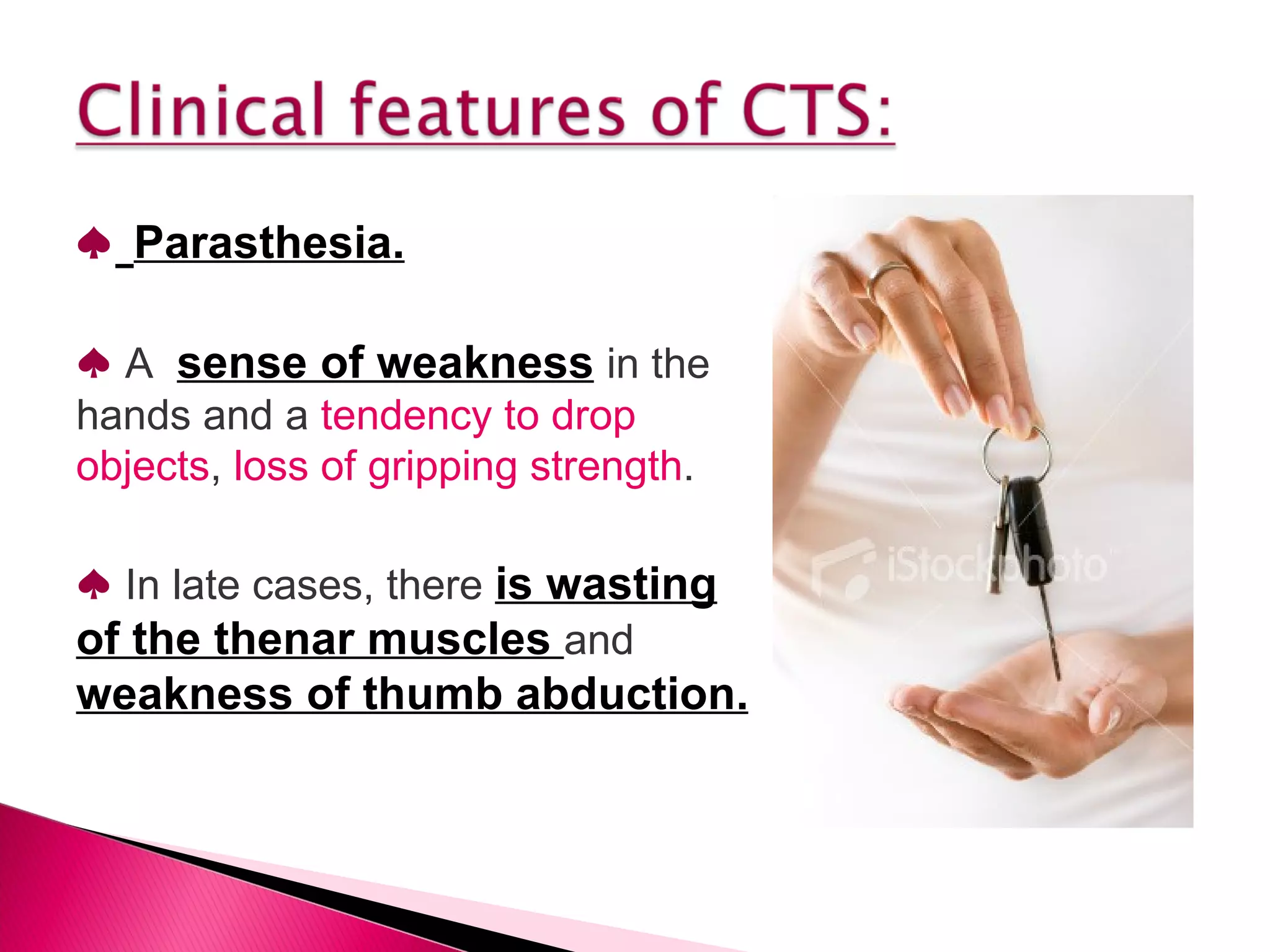 ♠   Parasthesia. ♠   A  sense of weakness   in the hands and a  tendency to drop objects ,  loss of gripping strength . ♠   In late cases, there  is wasting of the thenar muscles  and  weakness of thumb abduction. 